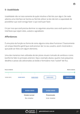27
gabrielsilvestri.com.br
5- Usabilidade
Usabilidade não se trata somente do quão intuitivo e fácil de usar algo é. De nada
adianta uma interface ser bonita ou fácil de utilizar se ela não tem a capacidade de
possibilitar que você consiga fazer o que você quer fazer.
E é por isso que você precisa dominar os seguintes assuntos caso você queira criar
interfaces que sejam úteis, usáveis e agradáveis:
Aﬀordances
É uma pista da função ou forma de como alguma coisa deve funcionar. É basicamente
um empurrãozinho gentil que você precisar dar no seu usuário, assim mostrando o
que pode ser feito com algum elemento.
Uma das maneiras mais utilizadas de dar pistas visuais é através de sombras e cores
(conforme falei no principio anterior). Veja o exemplo abaixo, quanto mais pequenos
detalhes e pistas são adicionados ao botão e formulário mais “usável” ele ﬁca.
 