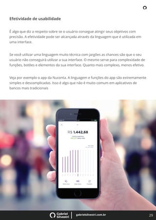 29
gabrielsilvestri.com.br
Efetividade de usabilidade
É algo que diz a respeito sobre se o usuário consegue atingir seus objetivos com
precisão. A efetividade pode ser alcançada através da linguagem que é utilizada em
uma interface.
Se você utilizar uma linguagem muito técnica com jargões as chances são que o seu
usuário não conseguirá utilizar a sua interface. O mesmo serve para complexidade de
funções, botões e elementos da sua interface. Quanto mais complexo, menos efetivo.
Veja por exemplo o app da Nuconta. A linguagem e funções do app são extremamente
simples e descomplicadas. Isso é algo que não é muito comum em aplicativos de
bancos mais tradicionais
 