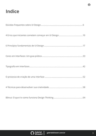3
gabrielsilvestri.com.br
Indice
Dúvidas frequentes sobre UI Design...........................................................................6
4 Erros que iniciantes cometem começar em UI Design...........................................10
6 Princípios fundamentais de UI Design .....................................................................17
Cores em Interfaces: Um guia prático.........................................................................33
Tipograﬁa em Interfaces...............................................................................................42
O processo de criação de uma interface ....................................................................52
4 Técnicas para desenvolver sua criatividade ............................................................58
Bônus: O que é e como funciona Design Thinking ....................................................64
 