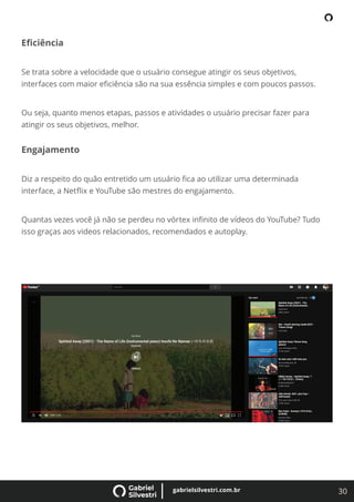 30
gabrielsilvestri.com.br
Eﬁciência
Se trata sobre a velocidade que o usuário consegue atingir os seus objetivos,
interfaces com maior eﬁciência são na sua essência simples e com poucos passos.
Ou seja, quanto menos etapas, passos e atividades o usuário precisar fazer para
atingir os seus objetivos, melhor.
Engajamento
Diz a respeito do quão entretido um usuário ﬁca ao utilizar uma determinada
interface, a Netﬂix e YouTube são mestres do engajamento.
Quantas vezes você já não se perdeu no vórtex inﬁnito de vídeos do YouTube? Tudo
isso graças aos videos relacionados, recomendados e autoplay.
 