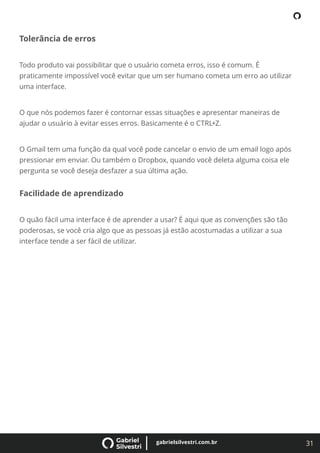 31
gabrielsilvestri.com.br
Tolerância de erros
Todo produto vai possibilitar que o usuário cometa erros, isso é comum. É
praticamente impossível você evitar que um ser humano cometa um erro ao utilizar
uma interface.
O que nós podemos fazer é contornar essas situações e apresentar maneiras de
ajudar o usuário à evitar esses erros. Basicamente é o CTRL+Z.
O Gmail tem uma função da qual você pode cancelar o envio de um email logo após
pressionar em enviar. Ou também o Dropbox, quando você deleta alguma coisa ele
pergunta se você deseja desfazer a sua última ação.
Facilidade de aprendizado
O quão fácil uma interface é de aprender a usar? É aqui que as convenções são tão
poderosas, se você cria algo que as pessoas já estão acostumadas a utilizar a sua
interface tende a ser fácil de utilizar.
 