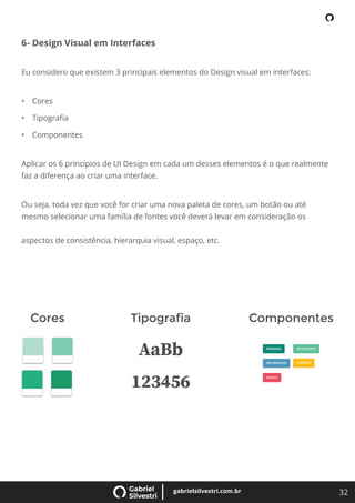 32
gabrielsilvestri.com.br
6- Design Visual em Interfaces
Eu considero que existem 3 principais elementos do Design visual em interfaces:
• Cores
• Tipograﬁa
• Componentes
Aplicar os 6 princípios de UI Design em cada um desses elementos é o que realmente
faz a diferença ao criar uma interface.
Ou seja, toda vez que você for criar uma nova paleta de cores, um botão ou até
mesmo selecionar uma família de fontes você deverá levar em consideração os
aspectos de consistência, hierarquia visual, espaço, etc.
 