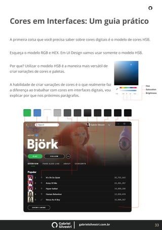 33
gabrielsilvestri.com.br
Cores em Interfaces: Um guia prático
A primeira coisa que você precisa saber sobre cores digitais é o modelo de cores HSB.
Esqueça o modelo RGB e HEX. Em UI Design vamos usar somente o modelo HSB.
Por que? Utilizar o modelo HSB é a maneira mais versátil de
criar variações de cores e paletas.
A habilidade de criar variações de cores é o que realmente faz
a diferença ao trabalhar com cores em interfaces digitais, vou
explicar por que nos próximos parágrafos.
 