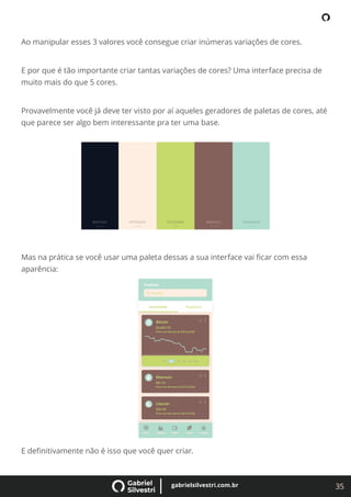 35
gabrielsilvestri.com.br
Ao manipular esses 3 valores você consegue criar inúmeras variações de cores.
E por que é tão importante criar tantas variações de cores? Uma interface precisa de
muito mais do que 5 cores.
Provavelmente você já deve ter visto por aí aqueles geradores de paletas de cores, até
que parece ser algo bem interessante pra ter uma base.
Mas na prática se você usar uma paleta dessas a sua interface vai ﬁcar com essa
aparência:
E deﬁnitivamente não é isso que você quer criar.
 