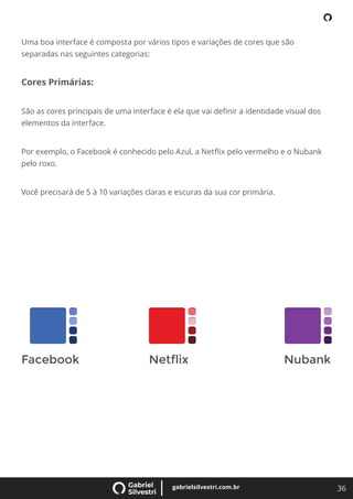 36
gabrielsilvestri.com.br
Uma boa interface é composta por vários tipos e variações de cores que são
separadas nas seguintes categorias:
Cores Primárias:
São as cores principais de uma interface é ela que vai deﬁnir a identidade visual dos
elementos da interface.
Por exemplo, o Facebook é conhecido pelo Azul, a Netﬂix pelo vermelho e o Nubank
pelo roxo.
Você precisará de 5 à 10 variações claras e escuras da sua cor primária.
 