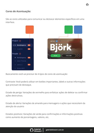 37
gabrielsilvestri.com.br
Cores de Acentuação:
São as cores utilizadas para comunicar ou destacar elementos especíﬁcos em uma
interface.
Basicamente você vai precisar de 4 tipos de cores de acentuação:
Contraste: Você poderá utilizar em botões importantes, labels e outras informações
que precisam de destaque.
Estado de perigo: Variações de vermelho para enfatizar ações de deletar ou conﬁrmar
ações destrutivas.
Estado de alerta: Variações de amarelo para mensagens e ações que necessitem da
atenção do usuário
Estados positivos: Variações de verde para conﬁrmações e informações positivas
como aumento de porcentagens, valores, etc.
 