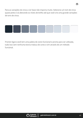 41
gabrielsilvestri.com.br
Para as variações de cinza a cor base não importa muito. Selecione um tom de cinza
quase preto e vá alterando os níveis de brilho até que você crie uma grande variações
de tons de cinza.
Pronto! Agora você tem uma paleta de cores funcional e pronta para ser utilizada,
tudo isso sem nenhuma teoria maluca de cores e sim através de um método
funcional.
 