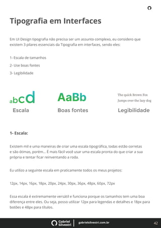 42
gabrielsilvestri.com.br
Tipograﬁa em Interfaces
Em UI Design tipograﬁa não precisa ser um assunto complexo, eu considero que
existem 3 pilares essenciais da Tipograﬁa em interfaces, sendo eles:
1- Escala de tamanhos
2- Use boas fontes
3- Legibilidade
1- Escala:
Existem mil e uma maneiras de criar uma escala tipográﬁca, todas estão corretas
e são ótimas, porém… É mais fácil você usar uma escala pronta do que criar a sua
própria e tentar ﬁcar reinventando a roda.
Eu utilizo a seguinte escala em praticamente todos os meus projetos:
12px, 14px, 16px, 18px, 20px, 24px, 30px, 36px, 48px, 60px, 72px
Essa escala é extremamente versátil e funciona porque os tamanhos tem uma boa
diferença entre eles. Ou seja, posso utilizar 12px para legendas e detalhes e 18px para
botões e 48px para títulos.
 