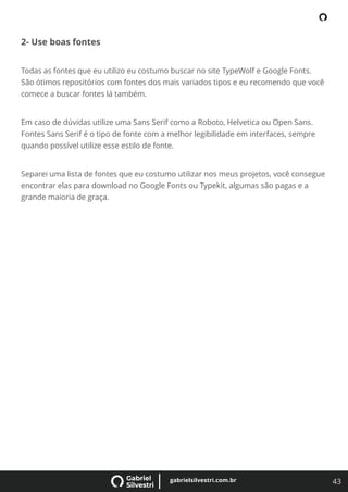 43
gabrielsilvestri.com.br
2- Use boas fontes
Todas as fontes que eu utilizo eu costumo buscar no site TypeWolf e Google Fonts.
São ótimos repositórios com fontes dos mais variados tipos e eu recomendo que você
comece a buscar fontes lá também.
Em caso de dúvidas utilize uma Sans Serif como a Roboto, Helvetica ou Open Sans.
Fontes Sans Serif é o tipo de fonte com a melhor legibilidade em interfaces, sempre
quando possível utilize esse estilo de fonte.
Separei uma lista de fontes que eu costumo utilizar nos meus projetos, você consegue
encontrar elas para download no Google Fonts ou Typekit, algumas são pagas e a
grande maioria de graça.
 