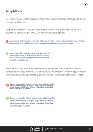 45
gabrielsilvestri.com.br
3- Legibilidade
Eu considero que existem duas principais maneiras de melhorar a legibilidade de um
texto em um interface.
Largura do parágrafo: Procure criar parágrafos com uma quantidade de 45 à no
máximo 75 caracteres por linha, conforme no exemplo abaixo:
Altura de linha: Quando a altura de linha é curta demais o leitor pode acabar se
confundindo e lendo a mesma frase duas vezes. Para evitar isso dê um espaço maior
entre cada linha, principalmente quando você está trabalhando com textos longos.
 