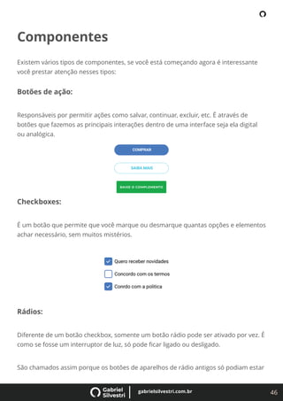 46
gabrielsilvestri.com.br
Componentes
Existem vários tipos de componentes, se você está começando agora é interessante
você prestar atenção nesses tipos:
Botões de ação:
Responsáveis por permitir ações como salvar, continuar, excluir, etc. É através de
botões que fazemos as principais interações dentro de uma interface seja ela digital
ou analógica.
Checkboxes:
É um botão que permite que você marque ou desmarque quantas opções e elementos
achar necessário, sem muitos mistérios.
Rádios:
Diferente de um botão checkbox, somente um botão rádio pode ser ativado por vez. É
como se fosse um interruptor de luz, só pode ﬁcar ligado ou desligado.
São chamados assim porque os botões de aparelhos de rádio antigos só podiam estar
 
