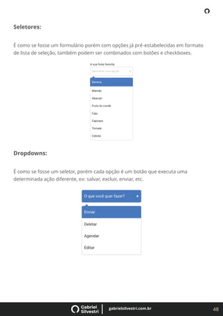 48
gabrielsilvestri.com.br
Seletores:
É como se fosse um formulário porém com opções já pré-estabelecidas em formato
de lista de seleção, também podem ser combinados com botões e checkboxes.
Dropdowns:
É como se fosse um seletor, porém cada opção é um botão que executa uma
determinada ação diferente, ex: salvar, excluir, enviar, etc.
 