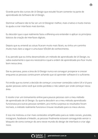 5
gabrielsilvestri.com.br
Grande parte dos cursos de UI Design que estudei focam somente na parte de
aprendizado do Software de UI Design.
Dominar software não te faz ser um UI Designer melhor, mais criativo e muito menos
te ajuda a criar interfaces mais bonitas.
Eu descobri que o que realmente fazia a diferença era entender e aplicar os princípios
básicos da criação de interfaces digitais.
Depois que eu entendi as coisas ﬁcaram muito mais fáceis, eu tinha um caminho
muito mais claro a seguir e uma base SÓLIDA de conhecimento.
E eu percebi que eu tinha desenvolvido um método de aprendizado de UI Design, eu
sabia exatamente o que era necessário e qual a ordem de aprendizado pra ﬁcar muito
bom nessa área.
Dai eu pensava, poxa a área de UI Design nunca vai conseguir prosperar e crescer
enquanto as pessoas continuarem achando que só aprender software é o suﬁciente.
Foi então que eu tomei a decisão de começar a escrever conteúdos sobre UX e UI para
ajudar pessoas como você que estão perdidas e não sabem por onde começar nessa
área.
E resolvi criar um treinamento online para poucas pessoas com o meu método
de aprendizado de UI Design. Eu queria descobrir se o meu método aprendizado
funcionava pra outras pessoas também, pra minha surpresa os resultados foram
incríveis, o método realmente funciona e trouxe resultado para os meus alunos.
E isso me motivou a criar mais conteúdos simpliﬁcados para as redes sociais, youtube,
instagram, facebook e linkedin, as pessoas ﬁnalmente estavam conseguindo vencer o
bloqueio de como começar do zero nesse mundo do design de interfaces e criar algo
novo.
 