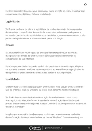 50
gabrielsilvestri.com.br
Existem 3 características que você precisa dar muita atenção ao criar e trabalhar com
componentes: Legibilidade, Ênfase e Usabilidade.
Legibilidade:
Você pode melhorar ou piorar a legibilidade de um botão através da manipulação
de tamanhos, cores e fontes. Ao manipular cores e tamanhos você pode passar a
impressão que um botão está habilitado ou desabilitado, no momento que um botão
perde sua legibilidade ele automaticamente perde sua função.
Ênfase:
Essa característica é muito ligada ao princípio de hierarquia visual, através da
manipulação de ênfase de um botão você consegue hierarquizar melhor os
componentes da sua interface.
Por exemplo, um botão “esqueci a senha” não precisa ter muito destaque, ele pode
ser somente um texto em fonte pequena próximo ao formulário de login. Já o botão
de login/entrar precisa estar mais destacado porque é a ação principal.
Usabilidade:
Existem duas características que fazem um botão ser mais usável: uma ação clara e
fácil de entender (seja ela um ícone ou texto) e um tamanho facilmente clicável.
Você não deve nomear aleatoriamente a ação de um botão com coisas como:
Prosseguir, Saiba Mais, Conﬁrmar. Antes de dar nome à ação de um botão você
precisa prestar atenção no seguinte aspecto: Quando o usuário pressionar esse botão,
o que vai acontecer?
Imagine que um usuário deseja comprar um item em um ecommerce e o botão
de conﬁrmação de compra no checkout se chama “Finalizar”. Esse nome não ajuda
 