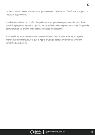 51
gabrielsilvestri.com.br
muito o usuário a concluir a sua compra, o correto deveria ser “Conﬁrmar compra” ou
“Realizar pagamento”.
Já sobre tamanhos, um botão não pode nem ser grande ou pequeno demais. Se o
botão for pequeno demais o usuário vai ter diﬁculdades ao pressionar. E se for grande
demais talvez ele chame mais atenção do que o necessário.
Em interfaces responsivas eu costumo utilizar botões com 50px de altura e pelo
menos 100px de largura, é o que a Apple e Google acreditam que seja um bom
tamanho para botões.
 