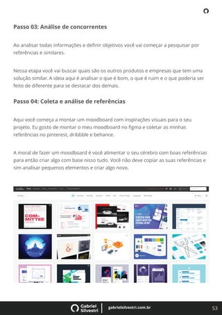 53
gabrielsilvestri.com.br
Passo 03: Análise de concorrentes
Ao analisar todas informações e deﬁnir objetivos você vai começar a pesquisar por
referências e similares.
Nessa etapa você vai buscar quais são os outros produtos e empresas que tem uma
solução similar. A ideia aqui é analisar o que é bom, o que é ruim e o que poderia ser
feito de diferente para se destacar dos demais.
Passo 04: Coleta e análise de referências
Aqui você começa a montar um moodboard com inspirações visuais para o seu
projeto. Eu gosto de montar o meu moodboard no ﬁgma e coletar as minhas
referências no pinterest, dribbble e behance.
A moral de fazer um moodboard é você alimentar o seu cérebro com boas referências
para então criar algo com base nisso tudo. Você não deve copiar as suas referências e
sim analisar pequenos elementos e criar algo novo.
 