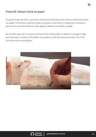 54
gabrielsilvestri.com.br
Passo 05: Esboço inicial no papel
Eu gosto muito de fazer a primeira versão do wireframe das minhas interfaces direto
no papel. Primeiro eu executo todos os passos anteriores, e então para começar a
pensar em possíveis ideias eu faço alguns rabiscos com lápis e papel.
Eu acredito que sair um pouco da frente do computador e rabiscar no papel é algo
que estimula a minha criatividade, isso pode ou não funcionar pra você. Pra mim
funciona como uma beleza.
 