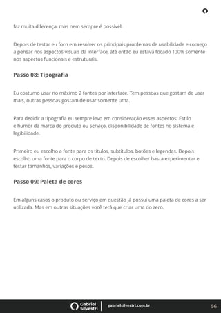 56
gabrielsilvestri.com.br
faz muita diferença, mas nem sempre é possível.
Depois de testar eu foco em resolver os principais problemas de usabilidade e começo
a pensar nos aspectos visuais da interface, até então eu estava focado 100% somente
nos aspectos funcionais e estruturais.
Passo 08: Tipograﬁa
Eu costumo usar no máximo 2 fontes por interface. Tem pessoas que gostam de usar
mais, outras pessoas gostam de usar somente uma.
Para decidir a tipograﬁa eu sempre levo em consideração esses aspectos: Estilo
e humor da marca do produto ou serviço, disponibilidade de fontes no sistema e
legibilidade.
Primeiro eu escolho a fonte para os títulos, subtítulos, botões e legendas. Depois
escolho uma fonte para o corpo de texto. Depois de escolher basta experimentar e
testar tamanhos, variações e pesos.
Passo 09: Paleta de cores
Em alguns casos o produto ou serviço em questão já possui uma paleta de cores a ser
utilizada. Mas em outras situações você terá que criar uma do zero.
 