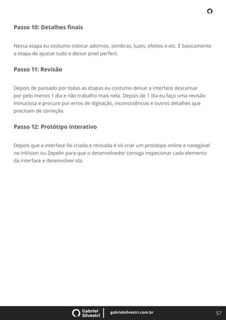 57
gabrielsilvestri.com.br
Passo 10: Detalhes ﬁnais
Nessa etapa eu costumo colocar adornos, sombras, luzes, efeitos e etc. É basicamente
a etapa de ajustar tudo e deixar pixel perfect.
Passo 11: Revisão
Depois de passado por todas as etapas eu costumo deixar a interface descansar
por pelo menos 1 dia e não trabalho mais nela. Depois de 1 dia eu faço uma revisão
minuciosa e procure por erros de digitação, inconsistências e outros detalhes que
precisam de correção.
Passo 12: Protótipo interativo
Depois que a interface foi criada e revisada é só criar um protótipo online e navegável
no InVision ou Zepelin para que o desenvolvedor consiga inspecionar cada elemento
da interface e desenvolver ela.
 