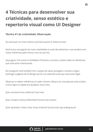 58
gabrielsilvestri.com.br
4 Técnicas para desenvolver sua
criatividade, senso estético e
repertorio visual como UI Designer
Técnica #1 de criatividade: Observação
Se você quer ser mais criativo o primeiro passo é: Observe mais.
Você nunca conseguirá ter mais criatividade se você não alimentar o seu cérebro com
novas referências pelo menos uma vez por dia.
Faça agora: Crie conta no Dribbble e Pinterest e comece a salvar todas as referências
que você achar interessante.
No instagram você também tem a opção de salvar postagens, comece a seguir
hashtags e páginas de UI Design por lá e vá salvando tudo que você achar legal.
Observar e coletar referências é o pilar número UM pra ser uma pessoa mais criativa.
E essa regra se repete pra qualquer outra área.
Quer escrever livros melhores? Leia mais
Quer compor músicas diferentes? Escute mais música
Quer aprender a fazer umas rimas sinistras? Escute mais rap underground
 