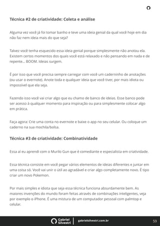 59
gabrielsilvestri.com.br
Técnica #2 de criatividade: Coleta e análise
Alguma vez você já foi tomar banho e teve uma ideia genial da qual você hoje em dia
não faz nem ideia mais do que seja?
Talvez você tenha esquecido essa ideia genial porque simplesmente não anotou ela.
Existem certos momentos dos quais você está relaxado e não pensando em nada e de
repente… BOOM. Ideias surgem.
É por isso que você precisa sempre carregar com você um caderninho de anotações
(ou usar o evernote). Anote toda e qualquer ideia que você tiver, por mais idiota ou
impossível que ela seja.
Fazendo isso você vai criar algo que eu chamo de banco de ideias. Esse banco pode
ser acesso à qualquer momento para inspiração ou para simplesmente colocar algo
em prática.
Faça agora: Crie uma conta no evernote e baixe o app no seu celular. Ou coloque um
caderno na sua mochila/bolsa.
Técnica #3 de criatividade: Combinatividade
Essa aí eu aprendi com o Murilo Gun que é comediante e especialista em criatividade.
Essa técnica consiste em você pegar vários elementos de ideias diferentes e juntar em
uma coisa só. Você vai unir o útil ao agradável e criar algo completamente novo. É tipo
criar um novo Pokemon.
Por mais simples e idiota que seja essa técnica funciona absurdamente bem. As
maiores invenções do mundo foram feitas através de combinações inteligentes, veja
por exemplo o iPhone. É uma mistura de um computador pessoal com palmtop e
celular.
 