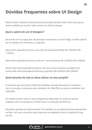 6
gabrielsilvestri.com.br
Dúvidas frequentes sobre UI Design
Resolvi iniciar o eBook já solucionando as principais dúvidas sobre essa área que eu
tenho recebido por email e redes sociais nos últimos tempos.
Qual o salário de um UI Designer?
De acordo com as vagas que são postadas no trampos.co e the bridge, a média salarial
de um designer de interfaces é a seguinte:
Júnior (Tem experiência teórica, mas não tem prática/portfólio): R$ 1.000,00 à R$
1.500,00
Pleno (Tem experiência teórica e mais de 1 ano de prática): R$ 2.500,00 à R$ 5.000,00
Sênior (Tem muita experiência teórica, mais de 4 anos de prática e também tem
outras skills mais avançadas de liderança e gestão): R$ 6.500,00 à R$ 9.800,00
Qual tamanho de tela eu devo utilizar no meu projeto?
O tamanho que você achar melhor de trabalhar. Na web não existe um tamanho
certo ou errado, a resolução mais utilizada é de 1366x768, eu costumo trabalhar com
1600x900.
Em mobile existem vários e vários dispositivos diferentes, eu costumo sempre
trabalhar com a resolução de: 375x667 que é a resolução do iPhone 8.
Na prática quando um desenvolvedor for trabalhar no seu layout ele automaticamente
vai fazer com que a interface seja responsiva ou adaptável, esse é o padrão de hoje
em dia.
 
