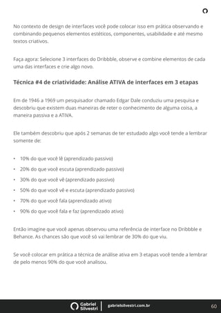 60
gabrielsilvestri.com.br
No contexto de design de interfaces você pode colocar isso em prática observando e
combinando pequenos elementos estéticos, componentes, usabilidade e até mesmo
textos criativos.
Faça agora: Selecione 3 interfaces do Dribbble, observe e combine elementos de cada
uma das interfaces e crie algo novo.
Técnica #4 de criatividade: Análise ATIVA de interfaces em 3 etapas
Em de 1946 a 1969 um pesquisador chamado Edgar Dale conduziu uma pesquisa e
descobriu que existem duas maneiras de reter o conhecimento de alguma coisa, a
maneira passiva e a ATIVA.
Ele também descobriu que após 2 semanas de ter estudado algo você tende a lembrar
somente de:
• 10% do que você lê (aprendizado passivo)
• 20% do que você escuta (aprendizado passivo)
• 30% do que você vê (aprendizado passivo)
• 50% do que você vê e escuta (aprendizado passivo)
• 70% do que você fala (aprendizado ativo)
• 90% do que você fala e faz (aprendizado ativo)
Então imagine que você apenas observou uma referência de interface no Dribbble e
Behance. As chances são que você só vai lembrar de 30% do que viu.
Se você colocar em prática a técnica de análise ativa em 3 etapas você tende a lembrar
de pelo menos 90% do que você analisou.
 