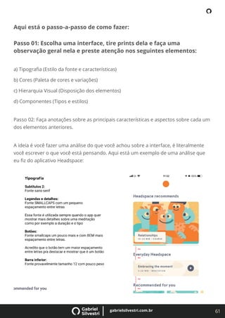 61
gabrielsilvestri.com.br
Aqui está o passo-a-passo de como fazer:
Passo 01: Escolha uma interface, tire prints dela e faça uma
observação geral nela e preste atenção nos seguintes elementos:
a) Tipograﬁa (Estilo da fonte e características)
b) Cores (Paleta de cores e variações)
c) Hierarquia Visual (Disposição dos elementos)
d) Componentes (Tipos e estilos)
Passo 02: Faça anotações sobre as principais características e aspectos sobre cada um
dos elementos anteriores.
A ideia é você fazer uma análise do que você achou sobre a interface, é literalmente
você escrever o que você está pensando. Aqui está um exemplo de uma análise que
eu ﬁz do aplicativo Headspace:
 