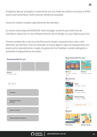 62
gabrielsilvestri.com.br
O objetivo dessas anotações é você entrar em um modo de análise minuciosa e ATIVA,
assim você vai lembrar muito mais da referência estudada
Passo 03: Colete e analise cada elemento da interface.
Eu chamo essa etapa de DISSECAR. Você vai pegar os prints que você tirou da
interface e colocá-los no seu software favorito de UI Design, eu uso o ﬁgma para isso.
Comece analisando a estrutura de hierarquia visual e espaçamentos entre cada
elemento da interface. Procure entender se existe alguma regra de espaçamento em
pixels entre cada elemento e seção. Eu gosto de tirar medidas criando retângulos e
anotando o espaçamento em pixels.
 