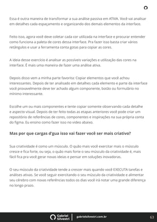 63
gabrielsilvestri.com.br
Essa é outra maneira de transformar a sua análise passiva em ATIVA. Você vai analisar
em detalhes cada espaçamento e organizando dos demais elementos da interface.
Feito isso, agora você deve coletar cada cor utilizada na interface e procurar entender
como funciona a paleta de cores dessa interface. Pra fazer isso basta criar vários
retângulos e usar a ferramenta conta gotas para copiar as cores.
A ideia desse exercício é analisar as possíveis variações e utilização das cores na
interface. É mais uma maneira de fazer uma análise ativa.
Depois disso vem a minha parte favorita: Copiar elementos que você achou
interessantes. Depois de ter analisado em detalhes cada elemento e parte da interface
você provavelmente deve ter achado algum componente, botão ou formulário no
mínimo interessante.
Escolhe um ou mais componentes e tente copiar somente observando cada detalhe
e aspecto visual. Depois de ter feito todas as etapas anteriores você pode criar um
repositório de referências de cores, componentes e inspirações na sua própria conta
do ﬁgma. Eu ensino como fazer isso no video abaixo.
Mas por que cargas d’gua isso vai fazer você ser mais criativo?
Sua criatividade é como um músculo. O quão mais você exercitar mais o músculo
cresce e ﬁca forte, ou seja, o quão mais forte o seu músculo da criatividade é, mais
fácil ﬁca pra você gerar novas ideias e pensar em soluções inovadoras.
O seu músculo da criatividade tende a crescer mais quando você EXECUTA tarefas e
análises ativas. Se você seguir exercitando o seu músculo da criatividade e alimentar
seu cérebro com novas referências todos os dias você irá notar uma grande diferença
no longo prazo.
 