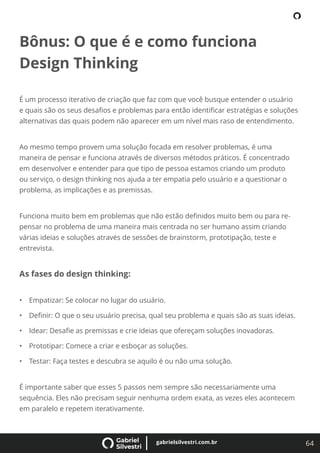 64
gabrielsilvestri.com.br
Bônus: O que é e como funciona
Design Thinking
É um processo iterativo de criação que faz com que você busque entender o usuário
e quais são os seus desaﬁos e problemas para então identiﬁcar estratégias e soluções
alternativas das quais podem não aparecer em um nível mais raso de entendimento.
Ao mesmo tempo provem uma solução focada em resolver problemas, é uma
maneira de pensar e funciona através de diversos métodos práticos. É concentrado
em desenvolver e entender para que tipo de pessoa estamos criando um produto
ou serviço, o design thinking nos ajuda a ter empatia pelo usuário e a questionar o
problema, as implicações e as premissas.
Funciona muito bem em problemas que não estão deﬁnidos muito bem ou para re-
pensar no problema de uma maneira mais centrada no ser humano assim criando
várias ideias e soluções através de sessões de brainstorm, prototipação, teste e
entrevista.
As fases do design thinking:
• Empatizar: Se colocar no lugar do usuário.
• Deﬁnir: O que o seu usuário precisa, qual seu problema e quais são as suas ideias.
• Idear: Desaﬁe as premissas e crie ideias que ofereçam soluções inovadoras.
• Prototipar: Comece a criar e esboçar as soluções.
• Testar: Faça testes e descubra se aquilo é ou não uma solução.
É importante saber que esses 5 passos nem sempre são necessariamente uma
sequência. Eles não precisam seguir nenhuma ordem exata, as vezes eles acontecem
em paralelo e repetem iterativamente.
 