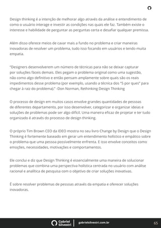 65
gabrielsilvestri.com.br
Design thinking é a intenção de melhorar algo através da análise e entendimento de
como o usuário interage e investir as condições nas quais ele faz. Também existe o
interesse e habilidade de perguntar as perguntas certa e desaﬁar qualquer premissa.
Além disso oferece meios de cavar mais a fundo no problema e criar maneiras
inovadoras de resolver um problema, tudo isso focando em usuários e tendo muita
empatia.
“Designers desenvolverem um número de técnicas para não se deixar capturar
por soluções fáceis demais. Eles pegam o problema original como uma sugestão,
não como algo deﬁnitivo e então pensam amplamente sobre quais são os reais
impedimentos desse problema (por exemplo, usando a técnica dos “5 por ques” para
chegar à raiz do problema).” -Don Norman, Rethinking Design Thinking
O processo de design em muitos casos envolve grandes quantidades de pessoas
de diferentes departamento, por isso desenvolver, categorizar e organizar ideias e
soluções de problemas pode ser algo difícil. Uma maneira eﬁcaz de projetar e ter tudo
organizado é através do processo de design thinking.
O próprio Tim Brown CEO da IDEO mostra no seu livro Change by Design que o Design
Thinking é fortemente baseado em gerar um entendimento holístico e empático sobre
o problema que uma pessoa possivelmente enfrenta. E isso envolve conceitos como
emoções, necessidades, motivações e comportamentos.
Ele conclui e diz que Design Thinking é essencialmente uma maneira de solucionar
problemas que combina uma perspectiva holística centrada no usuário com análise
racional e analítica de pesquisa com o objetivo de criar soluções inovativas.
É sobre resolver problemas de pessoas através da empatia e oferecer soluções
inovadoras.
 