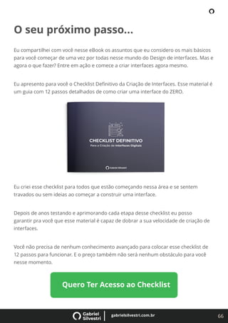 66
gabrielsilvestri.com.br
O seu próximo passo...
Eu compartilhei com você nesse eBook os assuntos que eu considero os mais básicos
para você começar de uma vez por todas nesse mundo do Design de interfaces. Mas e
agora o que fazer? Entre em ação e comece a criar interfaces agora mesmo.
Eu apresento para você o Checklist Deﬁnitivo da Criação de Interfaces. Esse material é
um guia com 12 passos detalhados de como criar uma interface do ZERO.
Eu criei esse checklist para todos que estão começando nessa área e se sentem
travados ou sem ideias ao começar a construir uma interface.
Depois de anos testando e aprimorando cada etapa desse checklist eu posso
garantir pra você que esse material é capaz de dobrar a sua velocidade de criação de
interfaces.
Você não precisa de nenhum conhecimento avançado para colocar esse checklist de
12 passos para funcionar. E o preço também não será nenhum obstáculo para você
nesse momento.
Quero Ter Acesso ao Checklist
 