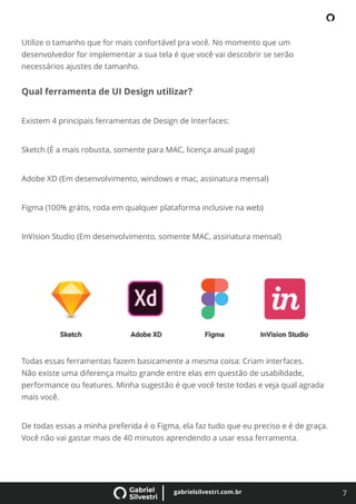 7
gabrielsilvestri.com.br
Utilize o tamanho que for mais confortável pra você. No momento que um
desenvolvedor for implementar a sua tela é que você vai descobrir se serão
necessários ajustes de tamanho.
Qual ferramenta de UI Design utilizar?
Existem 4 principais ferramentas de Design de Interfaces:
Sketch (É a mais robusta, somente para MAC, licença anual paga)
Adobe XD (Em desenvolvimento, windows e mac, assinatura mensal)
Figma (100% grátis, roda em qualquer plataforma inclusive na web)
InVision Studio (Em desenvolvimento, somente MAC, assinatura mensal)
Todas essas ferramentas fazem basicamente a mesma coisa: Criam interfaces.
Não existe uma diferença muito grande entre elas em questão de usabilidade,
performance ou features. Minha sugestão é que você teste todas e veja qual agrada
mais você.
De todas essas a minha preferida é o Figma, ela faz tudo que eu preciso e é de graça.
Você não vai gastar mais de 40 minutos aprendendo a usar essa ferramenta.
 