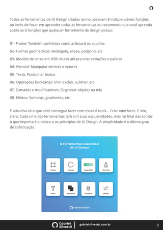 8
gabrielsilvestri.com.br
Todas as ferramentas de UI Design citadas acima possuem 8 indispensáveis funções,
ao invés de focar em aprender todas as ferramentas eu recomendo que você aprenda
sobre as 8 funções que qualquer ferramenta de design possui:
01- Frame: Também conhecida como artboard ou quadro.
02- Formas geométricas: Retângulo, elipse, polígono, etc
03- Modelo de cores em HSB: Muito útil pra criar variações e paletas
04- Pentool: Manipular vértices e vetores
05- Texto: Posicionar textos
06- Operações booleanas: Unir, excluir, subtrair, etc
07- Camadas e modiﬁcadores: Organizar objetos na tela
08- Efeitos: Sombras, gradientes, etc
E adivinha só o que você consegue fazer com essas 8 tools… Criar interfaces. E sim,
claro. Cada uma das ferramentas tem sim suas exclusividades, mas no ﬁnal das contas
o que importa é o básico e os princípios de UI Design. A simplicidade é o último grau
de soﬁsticação.
 