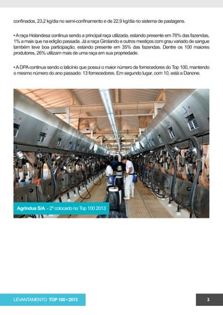 confinados, 23,2 kg/dia no semi-confinamento e de 22,9 kg/dia no sistema de pastagens.

• A raça Holandesa continua sendo a principal raça utilizada, estando presente em 78% das fazendas,
1% a mais que na edição passada. Já a raça Girolando e outros mestiços com grau variado de sangue
também teve boa participação, estando presente em 35% das fazendas. Dentre os 100 maiores
produtores, 26% utilizam mais de uma raça em sua propriedade.

• A DPA continua sendo o laticínio que possui o maior número de fornecedores do Top 100, mantendo
o mesmo número do ano passado: 13 fornecedores. Em segundo lugar, com 10, está a Danone.




 Agrindus S/A - 2º colocado no Top 100 2013




LEVANTAMENTO TOP 100 • 2013                                                                      3
 
