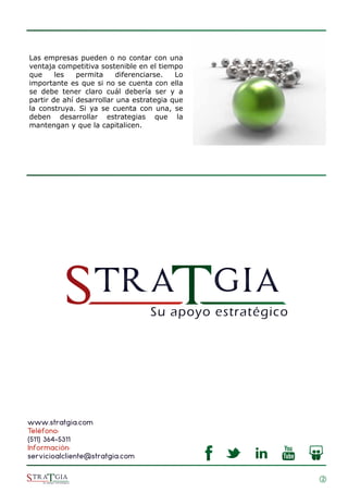 2
Las empresas pueden o no contar con una
ventaja competitiva sostenible en el tiempo
que les permita diferenciarse. Lo
importante es que si no se cuenta con ella
se debe tener claro cuál debería ser y a
partir de ahí desarrollar una estrategia que
la construya. Si ya se cuenta con una, se
deben desarrollar estrategias que la
mantengan y que la capitalicen.
www.stratgia.com
Teléfono:
(511) 364-5311
Información:
servicioalcliente@stratgia.com
 