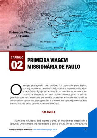 AS VIAGENS MISSIONÁRIAS DE PAULO
©INSTITUTO DE TEOLOGIA LOGOS - www.institutodeteologialogos.com.br 11
O
antigo perseguidor dos cristãos foi separado pelo Espírito
Santo juntamente com Barnabé, após certo período de jejum
e oração da igreja em Antioquia, a qual impôs as mãos em
oração e despediu os mais novos obreiros para a missão
gentílica que seria marcada por muitos acidentes e incidentes, onde se
enfrentariam oposições, perseguições e até mesmo apedrejamentos. Este
evento situa-se entre os anos 45-48 de Era Cristã.
SALAMINA
Assim que enviados pelo Espírito Santo, os missionários desceram a
Selêucia, uma cidade síria localizada a cerca de 25 km de Antioquia, na
PRIMEIRA VIAGEM
MISSIONÁRIA DE PAULO
CAPÍTULO
02
 