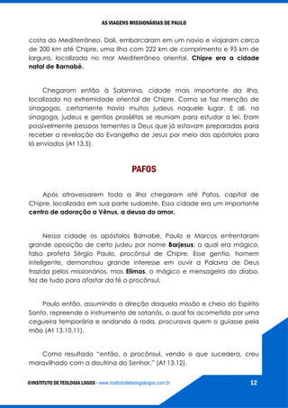 AS VIAGENS MISSIONÁRIAS DE PAULO
©INSTITUTO DE TEOLOGIA LOGOS - www.institutodeteologialogos.com.br 12
costa do Mediterrâneo. Dali, embarcaram em um navio e viajaram cerca
de 200 km até Chipre, uma ilha com 222 km de comprimento e 95 km de
largura, localizada no mar Mediterrâneo oriental. Chipre era a cidade
natal de Barnabé.
Chegaram então à Salamina, cidade mais importante da ilha,
localizada na extremidade oriental de Chipre. Como se faz menção de
sinagogas, certamente havia muitos judeus naquele lugar. E ali, na
sinagoga, judeus e gentios prosélitos se reuniam para estudar a lei. Eram
possivelmente pessoas tementes a Deus que já estavam preparadas para
receber a revelação do Evangelho de Jesus por meio dos apóstolos para
lá enviados (At 13.5).
PAFOS
Após atravessarem toda a ilha chegaram até Pafos, capital de
Chipre, localizada em sua parte sudoeste. Essa cidade era um importante
centro de adoração a Vênus, a deusa do amor.
Nessa cidade os apóstolos Barnabé, Paulo e Marcos enfrentaram
grande oposição de certo judeu por nome Barjesus; o qual era mágico,
falso profeta Sérgio Paulo, procônsul de Chipre. Esse gentio, homem
inteligente, demonstrou grande interesse em ouvir a Palavra de Deus
trazida pelos missionários, mas Elimas, o mágico e mensageiro do diabo,
fez de tudo para afastar da fé o procônsul.
Paulo então, assumindo a direção daquela missão e cheio do Espírito
Santo, repreende o instrumento de satanás, o qual foi acometido por uma
cegueira temporária e andando à roda, procurava quem o guiasse pela
mão (At 13.10,11).
Como resultado “então, o procônsul, vendo o que sucedera, creu
maravilhado com a doutrina do Senhor.” (At 13.12).
 