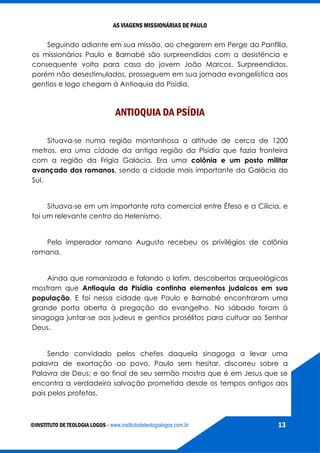 AS VIAGENS MISSIONÁRIAS DE PAULO
©INSTITUTO DE TEOLOGIA LOGOS - www.institutodeteologialogos.com.br 13
Seguindo adiante em sua missão, ao chegarem em Perge da Panfília,
os missionários Paulo e Barnabé são surpreendidos com a desistência e
consequente volta para casa do jovem João Marcos. Surpreendidos,
porém não desestimulados, prosseguem em sua jornada evangelística aos
gentios e logo chegam à Antioquia da Pisídia.
ANTIOQUIA DA PSÍDIA
Situava-se numa região montanhosa a altitude de cerca de 1200
metros, era uma cidade da antiga região da Pisídia que fazia fronteira
com a região da Frígia Galácia. Era uma colônia e um posto militar
avançado dos romanos, sendo a cidade mais importante da Galácia do
Sul.
Situava-se em um importante rota comercial entre Éfeso e a Cilícia, e
foi um relevante centro do Helenismo.
Pelo imperador romano Augusto recebeu os privilégios de colônia
romana.
Ainda que romanizada e falando o latim, descobertas arqueológicas
mostram que Antioquia da Pisídia continha elementos judaicos em sua
população. E foi nessa cidade que Paulo e Barnabé encontraram uma
grande porta aberta à pregação do evangelho. No sábado foram à
sinagoga juntar-se aos judeus e gentios prosélitos para cultuar ao Senhor
Deus.
Sendo convidado pelos chefes daquela sinagoga a levar uma
palavra de exortação ao povo, Paulo sem hesitar, discorreu sobre a
Palavra de Deus; e ao final de seu sermão mostra que é em Jesus que se
encontra a verdadeira salvação prometida desde os tempos antigos aos
pais pelos profetas.
 