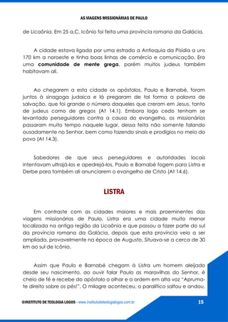 AS VIAGENS MISSIONÁRIAS DE PAULO
©INSTITUTO DE TEOLOGIA LOGOS - www.institutodeteologialogos.com.br 15
de Licaônia. Em 25 a.C, Icônio foi feita uma província romana da Galácia.
A cidade estava ligada por uma estrada a Antioquia da Pisídia a uns
170 km a noroeste e tinha boas linhas de comércio e comunicação. Era
uma comunidade de mente grega, porém muitos judeus também
habitavam ali.
Ao chegarem a esta cidade os apóstolos, Paulo e Barnabé, foram
juntos à sinagoga judaica e lá pregaram de tal forma a palavra de
salvação, que foi grande o número daqueles que creram em Jesus, tanto
de judeus como de gregos (At 14.1). Embora logo cedo tenham se
levantado perseguidores contra a causa do evangelho, os missionários
passaram muito tempo naquele lugar, dessa feita não somente falando
ousadamente no Senhor, bem como fazendo sinais e prodígios no meio do
povo (At 14.3).
Sabedores de que seus perseguidores e autoridades locais
intentavam ultrajá-los e apedrejá-los, Paulo e Barnabé fogem para Listra e
Derbe para também ali anunciarem o evangelho de Cristo (At 14.6).
LISTRA
Em contraste com as cidades maiores e mais proeminentes das
viagens missionárias de Paulo, Listra era uma cidade muito menor
localizada na antiga região da Licaônia e que passou a fazer parte do sul
da província romana da Galácia, depois que esta província veio a ser
ampliada, provavelmente na época de Augusto. Situava-se a cerca de 30
km ao sul de Icônio.
Assim que Paulo e Barnabé chegam à Listra um homem aleijado
desde seu nascimento, ao ouvir falar Paulo as maravilhas do Senhor, é
cheio de fé e recebe do apóstolo o olhar e a ordem em alta voz “Apruma-
te direito sobre os pés!”. O milagre aconteceu, o paralítico saltou e andou,
 
