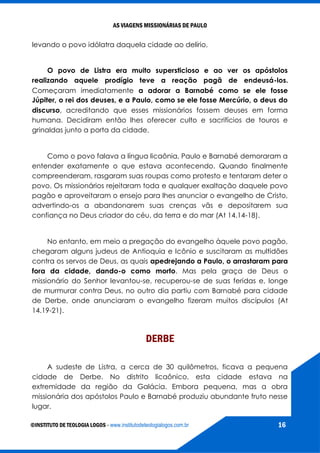 AS VIAGENS MISSIONÁRIAS DE PAULO
©INSTITUTO DE TEOLOGIA LOGOS - www.institutodeteologialogos.com.br 16
levando o povo idólatra daquela cidade ao delírio.
O povo de Listra era muito supersticioso e ao ver os apóstolos
realizando aquele prodígio teve a reação pagã de endeusá-los.
Começaram imediatamente a adorar a Barnabé como se ele fosse
Júpiter, o rei dos deuses, e a Paulo, como se ele fosse Mercúrio, o deus do
discurso, acreditando que esses missionários fossem deuses em forma
humana. Decidiram então lhes oferecer culto e sacrifícios de touros e
grinaldas junto a porta da cidade.
Como o povo falava a língua licaônia, Paulo e Barnabé demoraram a
entender exatamente o que estava acontecendo. Quando finalmente
compreenderam, rasgaram suas roupas como protesto e tentaram deter o
povo. Os missionários rejeitaram toda e qualquer exaltação daquele povo
pagão e aproveitaram o ensejo para lhes anunciar o evangelho de Cristo,
advertindo-os a abandonarem suas crenças vãs e depositarem sua
confiança no Deus criador do céu, da terra e do mar (At 14.14-18).
No entanto, em meio a pregação do evangelho àquele povo pagão,
chegaram alguns judeus de Antioquia e Icônio e suscitaram as multidões
contra os servos de Deus, as quais apedrejando a Paulo, o arrastaram para
fora da cidade, dando-o como morto. Mas pela graça de Deus o
missionário do Senhor levantou-se, recuperou-se de suas feridas e, longe
de murmurar contra Deus, no outro dia partiu com Barnabé para cidade
de Derbe, onde anunciaram o evangelho fizeram muitos discípulos (At
14.19-21).
DERBE
A sudeste de Listra, a cerca de 30 quilômetros, ficava a pequena
cidade de Derbe. No distrito licaônico, esta cidade estava na
extremidade da região da Galácia. Embora pequena, mas a obra
missionária dos apóstolos Paulo e Barnabé produziu abundante fruto nesse
lugar.
 