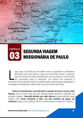 AS VIAGENS MISSIONÁRIAS DE PAULO
©INSTITUTO DE TEOLOGIA LOGOS - www.institutodeteologialogos.com.br 18
SEGUNDA VIAGEM
MISSIONÁRIA DE PAULO
CAPÍTULO
03
L
ogo após o Concílio de Jerusalém onde os apóstolos e presbíteros
decidiram por não impor o jugo da circuncisão sobre os gentios,
mas em forma de carta manifestaram que somente a fé em Cristo
era necessária para a salvação, sua Graça era absoluta e
suficiente; Paulo decide visitar as cidades pelas quais passara pregando o
evangelho consolando e edificando os novos irmãos em Cristo.
Porém se desentendeu com Barnabé a respeito de levar o jovem João
Marcos visto já terem sido por ele abandonados durante o período da
primeira viagem. Barnabé decidiu por João Marcos e logo partiram para
Chipre; mas Paulo tomando a Silas, um dos profetas da igreja em
Antioquia, partiu rumo a Síria e Cilícia, confirmando os irmãos (At 15.3641).
 