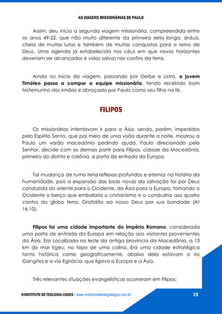 AS VIAGENS MISSIONÁRIAS DE PAULO
©INSTITUTO DE TEOLOGIA LOGOS - www.institutodeteologialogos.com.br 19
Assim, deu início a segunda viagem missionária, compreendida entre
os anos 49-52, que não muito diferente da primeira seria longa, árdua,
cheia de muitas lutas e também de muitas conquistas para o reino de
Deus. Uma agenda já estabelecida nos céus em que novos horizontes
deveriam ser alcançados e vidas salvas nos confins da terra.
Ainda no início da viagem, passando por Derbe e Listra, o jovem
Timóteo passa a compor a equipe missionária, tendo recebido bom
testemunho dos irmãos e abraçado por Paulo como seu filho na fé.
FILIPOS
Os missionários intentavam ir para a Ásia, sendo, porém, impedidos
pelo Espírito Santo, que por meio de uma visão durante a noite, mostrou a
Paulo um varão macedônio pedindo ajuda. Paulo direcionado pelo
Senhor, decide com os demais partir para Filipos, cidade da Macedônia,
primeira do distrito e colônia, a porta de entrada da Europa.
Tal mudança de rumo teria reflexos profundos e eternos na história da
humanidade, pois a expansão das boas novas da salvação foi por Deus
conduzida do oriente para o Ocidente, da Ásia para a Europa, tornando o
Ocidente o berço que embalaria o cristianismo e o conduziria aos quatro
cantos do globo terra. Gratidão ao nosso Deus por sua bondade (At
16.10).
Filipos foi uma cidade importante do Império Romano, considerada
uma porta de entrada da Europa em relação aos visitantes provenientes
da Ásia. Era Localizada no leste da antiga província da Macedônia, a 13
km do mar Egeu, no topo de uma colina. Era uma cidade estratégica
tanto histórica como geograficamente, abaixo dela estavam o rio
Gangites e a via Egnácia, que ligava a Europa e a Ásia.
Três relevantes situações evangelísticas ocorreram em Filipos:
 