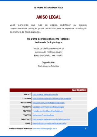 AS VIAGENS MISSIONÁRIAS DE PAULO
©INSTITUTO DE TEOLOGIA LOGOS - www.institutodeteologialogos.com.br 2
AVISO LEGAL
Você concorda que não irá copiar, redistribuir ou explorar
comercialmente qualquer parte deste livro, sem a expressa autorização
do Instituto de Teologia Logos.
Programa de Desenvolvimento Teológico
Instituto de Teologia Logos
Todos os direitos reservados a
Instituto de Teologia Logos
Barra do Corda - MA - Brasil.
Organizador:
Prof. Márcio Teixeira
FALE CONOSCO!
WEBSITE institutodeteologialogos.com.br
TELEGRAM institutodeteologialogos.com.br/grupo-telegram
INSTAGRAM instagram.com/institutodeteologialogos
FACEBOOK facebook.com/institutodeteologialogos
YOUTUBE youtube.com/institutodeteologialogos
TWITTER twitter.com/cursosteologia
WHATSAPP institutodeteologialogos.com.br/whatsapp-info
EMAIL contato@institutodeteologialogos.com.br
 