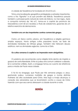 AS VIAGENS MISSIONÁRIAS DE PAULO
©INSTITUTO DE TEOLOGIA LOGOS - www.institutodeteologialogos.com.br 21
A cidade de Tessalônica foi fundada em 316-315 a.C.
Tinha uma localização geográfica privilegiada e estradas importantes,
como a Via “Egnatia” e as que provêm dos Bálcãs. Tessalônica possuía
também o principal porto natural do norte da Grécia, no mar Ageu. Após
a conquista romana de 146 a.C, tornou-se a capital da província da
Macedônia; e em 42 a.C recebeu o título de cidade livre, gozando de um
relativo exercício da democracia.
Também era um dos importantes centros comerciais gregos.
Como um típico centro urbano, em Tessalônica a religião ganhava
amplos espaços. Havia antigos cultos populares locais, ao lado de
divindades herdadas do Olimpo grego. Também não faltavam deuses
asiáticos, nem as divindades egípcias, como Isis e Osíris.
Os cultos romanos à capital e ao imperador eram obrigatórios.
O judaísmo era reconhecido como religião lícita dentro do império e
gozava de certa liberdade. Entre os judeus era comum celebrar o sábado,
ler e comentar a Bíblia. Assim, a sinagoga tornou-se o ponto de referência
para a missão de Paulo nessa cidade.
E foi lá na sinagoga, que Paulo por três semanas pregou a Jesus,
ganhando judeus, numerosa multidão de gregos e muitas distintas
mulheres da alta sociedade para Cristo. Mas logo a inveja alcançou o
coração dos adversários que se levantariam contra a causa de Cristo
fazendo com que seus servos deixassem a cidade durante a noite.
BERÉIA
 