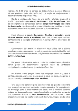 AS VIAGENS MISSIONÁRIAS DE PAULO
©INSTITUTO DE TEOLOGIA LOGOS - www.institutodeteologialogos.com.br 23
habitado há 3.400 anos. No período da Grécia Antiga, a Atenas Clássica,
foi uma poderosa pólis (cidade-Estado) que surgiu em conjunto com o
desenvolvimento do porto de Pireu.
Desde a Antiguidade tornou-se um centro artístico, estudantil e
filosófico que sediou a Academia de Platão e o Liceu de Aristóteles, além
de ser amplamente considerada como o berço da civilização ocidental e
da democracia. Nos dias atuais, é uma metrópole cosmopolita e o centro
econômico, financeiro, industrial, político e cultural da Grécia.
Paulo chegou à cidade dos grandes filósofos e pensadores como
Sócrates, Péricles, Platão e Aristóteles. Terra dos homens que com seu
conhecimento e erudição encheram as mais importantes bibliotecas da
história humana.
Caminhando por Atenas o missionário Paulo pode ver o quanto
aquele povo estava enraizado no mais profundo lamaçal da idolatria, pois
a cidade estava eivada de deuses, chegando seu número à casa de mais
de trinta mil estátuas.
Um povo culturalmente rico e cheio de conhecimento filosófico,
porém pobre de discernimento espiritual, vazio do verdadeiro
conhecimento, conhecimento do autêntico Deus vivo.
Em Atenas, Paulo pregou tanto nas sinagogas para os judeus e
gentios piedosos quanto nas praças para o povo em geral, chegando a
discutir com alguns filósofos epicureus e estóicos.
Teve seu nome correndo pela cidade devido ao grande comentário
que o povo fazia sobre as novidades por ele pregadas. Foi então levado
ao Areópago para lá expor melhor suas idéias, e ali o veterano apóstolo
realizou um dos seus discursos mais extraordinários e eloqüentes, pregando
aos atenienses acerca do Deus desconhecido, falando sobre o Deus
criador do universo na capital intelectual do mundo. Pregou ainda sobre
 