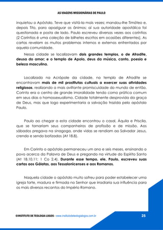 AS VIAGENS MISSIONÁRIAS DE PAULO
©INSTITUTO DE TEOLOGIA LOGOS - www.institutodeteologialogos.com.br 25
inquietou o Apóstolo. Teve que visitá-la mais vezes; mandou-lhe Timóteo e,
depois Tito, para apaziguar os ânimos; aí sua autoridade apostólica foi
questionada e posta de lado. Paulo escreveu diversas vezes aos coríntios
(2 Coríntios é uma coleção de bilhetes escritos em ocasiões diferentes). As
cartas revelam os muitos problemas internos e externos enfrentados por
aquela comunidade.
Nessa cidade se localizavam dois grandes templos, o de Afrodite,
deusa do amor; e o templo de Apolo, deus da música, canto, poesia e
beleza masculina.
Localizado na Acrópole da cidade, no templo de Afrodite se
encontravam mais de mil prostitutas cultuais a exercer suas atividades
religiosas, realizando a mais aviltante promiscuidade do mundo de então.
Corinto era o centro de grande imoralidade tendo como prática comum
em seus dias o homossexualismo. Cidade totalmente desprovida da graça
de Deus, mas que logo experimentaria a salvação trazida pelo apóstolo
Paulo.
Paulo ao chegar a esta cidade encontrou o casal, Áquila e Priscila,
que se tornariam seus companheiros de profissão e de missão. Aos
sábados pregava na sinagoga, onde vidas se rendiam ao Salvador Jesus,
crendo e sendo batizados (At 18.8).
Em Corinto o apóstolo permaneceu um ano e seis meses, ensinando o
povo acerca da Palavra de Deus e pregando na virtude do Espírito Santo
(At 18.10,11; 1 Co 2.4). Durante esse tempo, ele, Paulo, escreveu suas
cartas aos Gálatas, aos Tessalonicenses e aos Romanos.
Naquela cidade o apóstolo muito sofreu para poder estabelecer uma
igreja forte, madura e firmada no Senhor que irradiaria sua influência para
os mais diversos recantos do Império Romano.
 