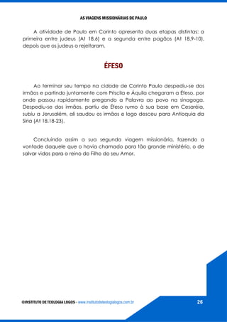 AS VIAGENS MISSIONÁRIAS DE PAULO
©INSTITUTO DE TEOLOGIA LOGOS - www.institutodeteologialogos.com.br 26
A atividade de Paulo em Corinto apresenta duas etapas distintas: a
primeira entre judeus (At 18,6) e a segunda entre pagãos (At 18,9-10),
depois que os judeus o rejeitaram.
ÉFESO
Ao terminar seu tempo na cidade de Corinto Paulo despediu-se dos
irmãos e partindo juntamente com Priscila e Áquila chegaram a Éfeso, por
onde passou rapidamente pregando a Palavra ao povo na sinagoga.
Despediu-se dos irmãos, partiu de Éfeso rumo à sua base em Cesaréia,
subiu a Jerusalém, ali saudou os irmãos e logo desceu para Antioquia da
Síria (At 18.18-23).
Concluindo assim a sua segunda viagem missionária, fazendo a
vontade daquele que o havia chamado para tão grande ministério, o de
salvar vidas para o reino do Filho do seu Amor.
 