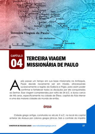 AS VIAGENS MISSIONÁRIAS DE PAULO
©INSTITUTO DE TEOLOGIA LOGOS - www.institutodeteologialogos.com.br 27
TERCEIRA VIAGEM
MISSIONÁRIA DE PAULO
CAPÍTULO
04
A
pós passar um tempo em sua base missionaria na Antioquia,
Paulo decide novamente sair em missão, atravessando
sucessivamente a região da Galácia e Frígia, para assim poder
confirmar e fortalecer todos os discípulos por ele conquistados
ao Senhor. Essa viagem compreendeu por volta de 54 d.C. e durou cerca
de três anos, especificamente na cidade de Éfeso, capital da Ásia Menor
e uma das maiores cidades do mundo de então.
ÉFESO
Cidade grega antiga, construída no século X a.C. no local da capital
anterior de Arzaua por colonos gregos jônicos. Sob o controle do império
 